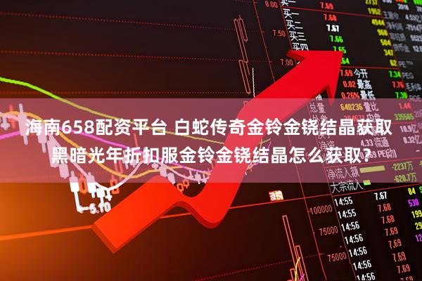 海南658配资平台 白蛇传奇金铃金铙结晶获取 黑暗光年折扣服金铃金铙结晶怎么获取？