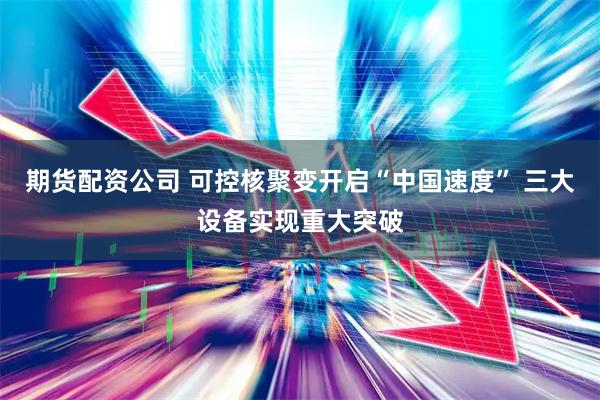 期货配资公司 可控核聚变开启“中国速度” 三大设备实现重大突破