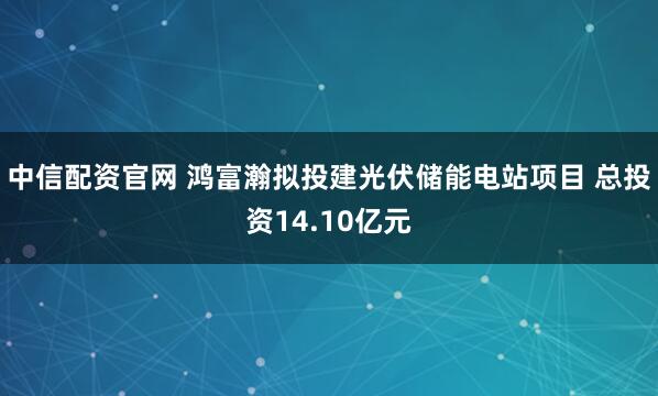 中信配资官网 鸿富瀚拟投建光伏储能电站项目 总投资14.10亿元