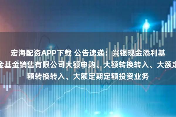 宏海配资APP下载 公告速递：兴银现金添利基金调整在大连网金基金销售有限公司大额申购、大额转换转入、大额定期定额投资业务
