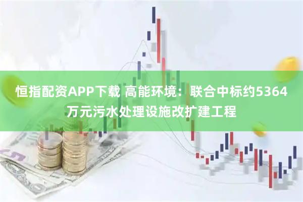 恒指配资APP下载 高能环境：联合中标约5364万元污水处理设施改扩建工程