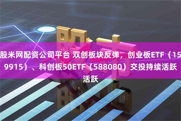 股米网配资公司平台 双创板块反弹,创业板ETF(159915)、科创板50ETF(588080)交投持续活跃