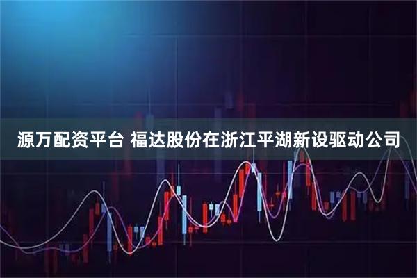 源万配资平台 福达股份在浙江平湖新设驱动公司