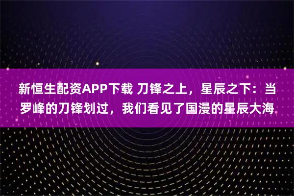新恒生配资APP下载 刀锋之上，星辰之下：当罗峰的刀锋划过，我们看见了国漫的星辰大海