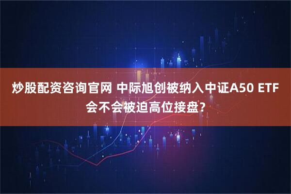 炒股配资咨询官网 中际旭创被纳入中证A50 ETF会不会被迫高位接盘？