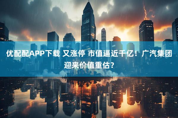优配配APP下载 又涨停 市值逼近千亿！广汽集团迎来价值重估？
