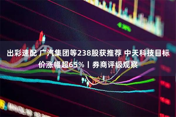 出彩速配 广汽集团等238股获推荐 中天科技目标价涨幅超65%丨券商评级观察