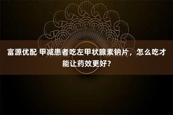 富源优配 甲减患者吃左甲状腺素钠片，怎么吃才能让药效更好？