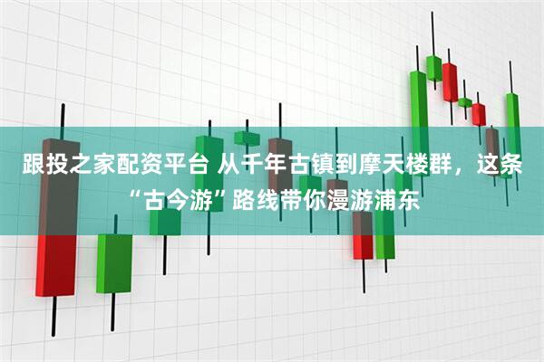 跟投之家配资平台 从千年古镇到摩天楼群，这条“古今游”路线带你漫游浦东