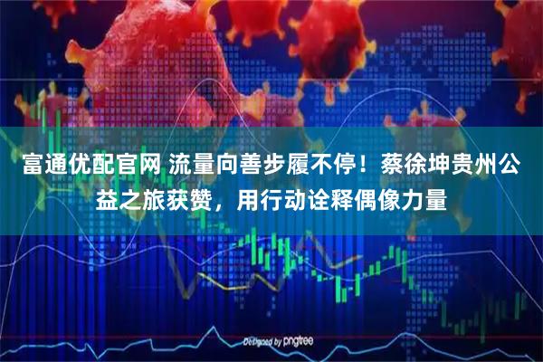 富通优配官网 流量向善步履不停！蔡徐坤贵州公益之旅获赞，用行动诠释偶像力量