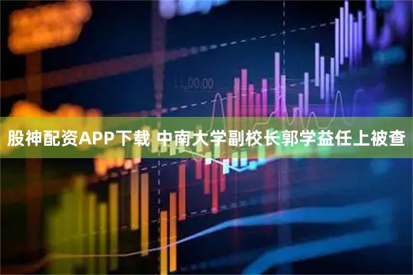 股神配资APP下载 中南大学副校长郭学益任上被查