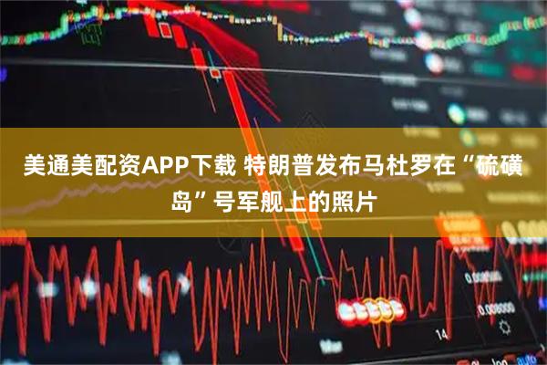 美通美配资APP下载 特朗普发布马杜罗在“硫磺岛”号军舰上的照片