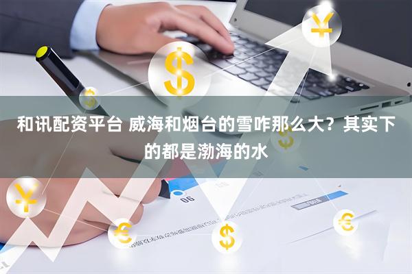 和讯配资平台 威海和烟台的雪咋那么大？其实下的都是渤海的水