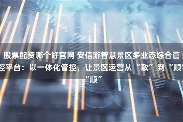 股票配资哪个好官网 安信游智慧景区多业态综合管控平台：以一体化管控，让景区运营从 “散” 到 “顺”
