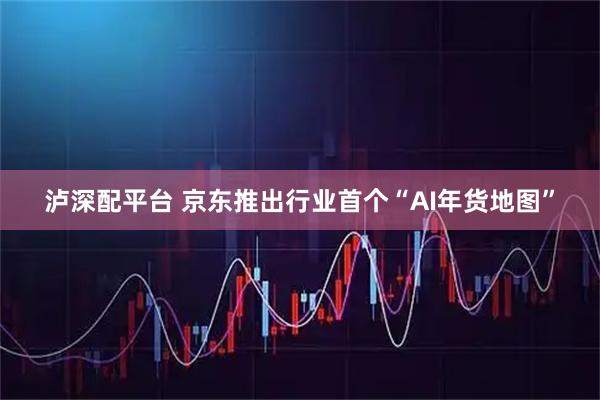 泸深配平台 京东推出行业首个“AI年货地图”