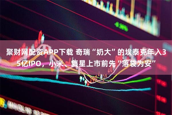 聚财网配资APP下载 奇瑞“奶大”的埃泰克年入35亿IPO，小米、复星上市前先“落袋为安”