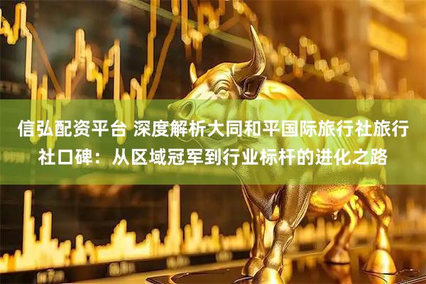 信弘配资平台 深度解析大同和平国际旅行社旅行社口碑：从区域冠军到行业标杆的进化之路