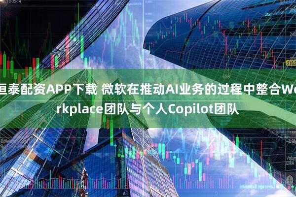 恒泰配资APP下载 微软在推动AI业务的过程中整合Workplace团队与个人Copilot团队