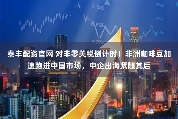 泰丰配资官网 对非零关税倒计时！非洲咖啡豆加速跑进中国市场，中企出海紧随其后
