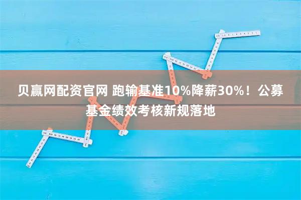 贝赢网配资官网 跑输基准10%降薪30%!公募基金绩效考核新规落地