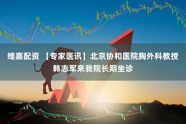 维嘉配资 【专家医讯】北京协和医院胸外科教授韩志军来我院长期坐诊
