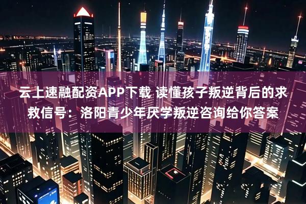 云上速融配资APP下载 读懂孩子叛逆背后的求救信号：洛阳青少年厌学叛逆咨询给你答案