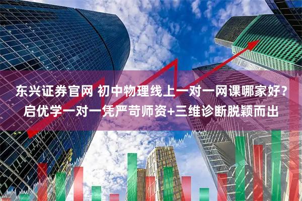 东兴证券官网 初中物理线上一对一网课哪家好？启优学一对一凭严苛师资+三维诊断脱颖而出