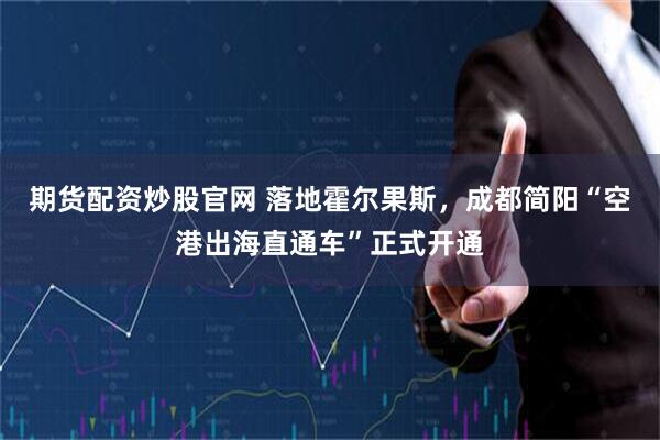 期货配资炒股官网 落地霍尔果斯,成都简阳“空港出海直通车”正式开通