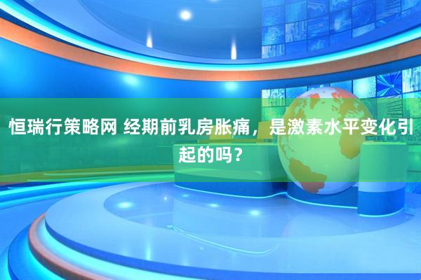 恒瑞行策略网 经期前乳房胀痛，是激素水平变化引起的吗？