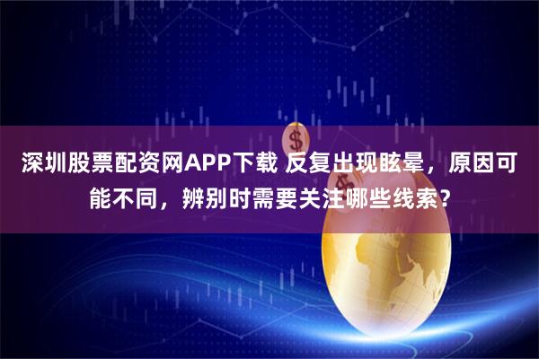 深圳股票配资网APP下载 反复出现眩晕，原因可能不同，辨别时需要关注哪些线索？